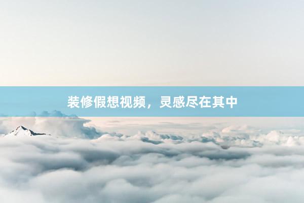 装修假想视频，灵感尽在其中