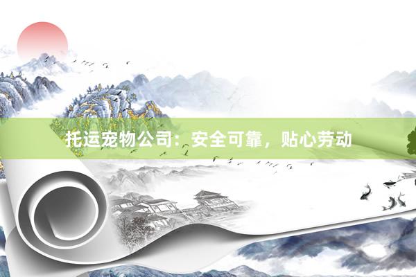 托运宠物公司：安全可靠，贴心劳动